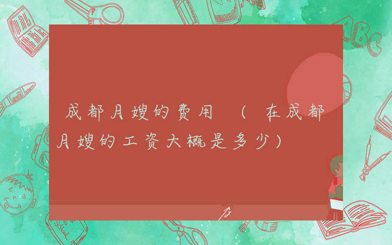 成都月嫂的费用 (在成都月嫂的工资大概是多少)